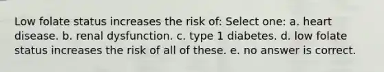 Low folate status increases the risk of: Select one: a. heart disease. b. renal dysfunction. c. type 1 diabetes. d. low folate status increases the risk of all of these. e. no answer is correct.