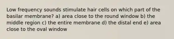 Low frequency sounds stimulate hair cells on which part of the basilar membrane? a) area close to the round window b) the middle region c) the entire membrane d) the distal end e) area close to the oval window