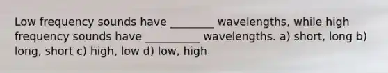 Low frequency sounds have ________ wavelengths, while high frequency sounds have __________ wavelengths. a) short, long b) long, short c) high, low d) low, high