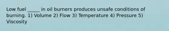 Low fuel _____ in oil burners produces unsafe conditions of burning. 1) Volume 2) Flow 3) Temperature 4) Pressure 5) Viscosity