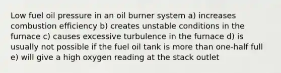 Low fuel oil pressure in an oil burner system a) increases combustion efficiency b) creates unstable conditions in the furnace c) causes excessive turbulence in the furnace d) is usually not possible if the fuel oil tank is more than one-half full e) will give a high oxygen reading at the stack outlet