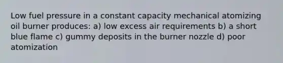 Low fuel pressure in a constant capacity mechanical atomizing oil burner produces: a) low excess air requirements b) a short blue flame c) gummy deposits in the burner nozzle d) poor atomization