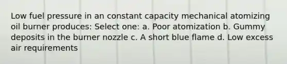 Low fuel pressure in an constant capacity mechanical atomizing oil burner produces: Select one: a. Poor atomization b. Gummy deposits in the burner nozzle c. A short blue flame d. Low excess air requirements