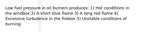 Low fuel pressure in oil burners produces: 1) Hot conditions in the windbox 2) A short blue flame 3) A long red flame 4) Excessive turbulence in the firebox 5) Unstable conditions of burning