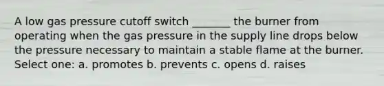 A low gas pressure cutoff switch _______ the burner from operating when the gas pressure in the supply line drops below the pressure necessary to maintain a stable flame at the burner. Select one: a. promotes b. prevents c. opens d. raises