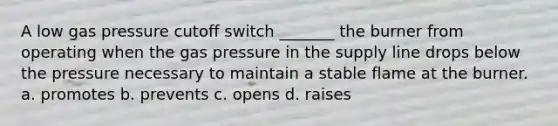 A low gas pressure cutoff switch _______ the burner from operating when the gas pressure in the supply line drops below the pressure necessary to maintain a stable flame at the burner. a. promotes b. prevents c. opens d. raises