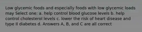 Low glycemic foods and especially foods with low glycemic loads may Select one: a. help control blood glucose levels b. help control cholesterol levels c. lower the risk of heart disease and type II diabetes d. Answers A, B, and C are all correct