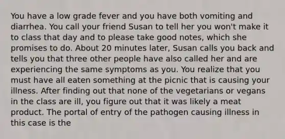 You have a low grade fever and you have both vomiting and diarrhea. You call your friend Susan to tell her you won't make it to class that day and to please take good notes, which she promises to do. About 20 minutes later, Susan calls you back and tells you that three other people have also called her and are experiencing the same symptoms as you. You realize that you must have all eaten something at the picnic that is causing your illness. After finding out that none of the vegetarians or vegans in the class are ill, you figure out that it was likely a meat product. The portal of entry of the pathogen causing illness in this case is the