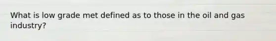 What is low grade met defined as to those in the oil and gas industry?