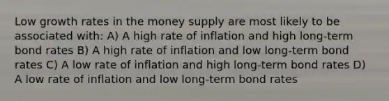 Low growth rates in the money supply are most likely to be associated with: A) A high rate of inflation and high long-term bond rates B) A high rate of inflation and low long-term bond rates C) A low rate of inflation and high long-term bond rates D) A low rate of inflation and low long-term bond rates