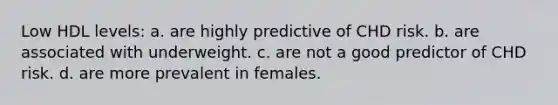 Low HDL levels: a. are highly predictive of CHD risk. b. are associated with underweight. c. are not a good predictor of CHD risk. d. are more prevalent in females.