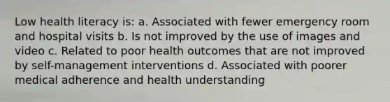 Low health literacy is: a. Associated with fewer emergency room and hospital visits b. Is not improved by the use of images and video c. Related to poor health outcomes that are not improved by self-management interventions d. Associated with poorer medical adherence and health understanding