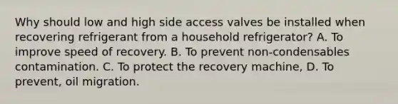 Why should low and high side access valves be installed when recovering refrigerant from a household refrigerator? A. To improve speed of recovery. B. To prevent non-condensables contamination. C. To protect the recovery machine, D. To prevent, oil migration.