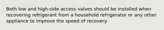 Both low and high-side access valves should be installed when recovering refrigerant from a household refrigerator or any other appliance to improve the speed of recovery.