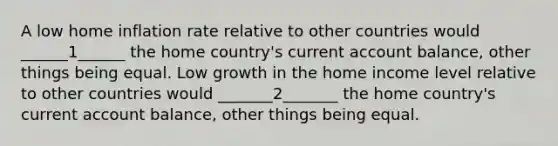 A low home inflation rate relative to other countries would ______1______ the home country's current account balance, other things being equal. Low growth in the home income level relative to other countries would _______2_______ the home country's current account balance, other things being equal.