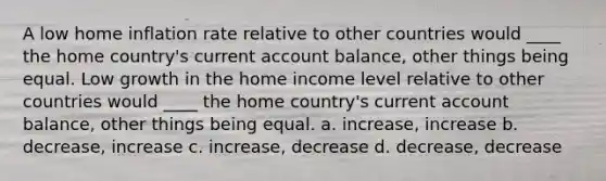 A low home inflation rate relative to other countries would ____ the home country's current account balance, other things being equal. Low growth in the home income level relative to other countries would ____ the home country's current account balance, other things being equal. a. increase, increase b. decrease, increase c. increase, decrease d. decrease, decrease