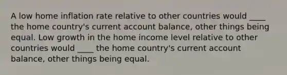 A low home inflation rate relative to other countries would ____ the home country's current account balance, other things being equal. Low growth in the home income level relative to other countries would ____ the home country's current account balance, other things being equal.