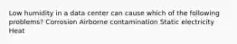 Low humidity in a data center can cause which of the following problems? Corrosion Airborne contamination Static electricity Heat