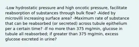 -Low hydrostatic pressure and high oncotic pressure, facilitate reabsorption of substances through bulk flow? -Aided by microvilli increasing surface area? -Maximum rate of substance that can be reabsorbed (or secreted) across tubule epithelium per a certain time? -If no more than 375 mg/min, glucose in tubule all reabsorbed; if greater than 375 mg/min, excess glucose excreted in urine?