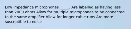 Low impedance microphones _____. Are labelled as having <a href='https://www.questionai.com/knowledge/k7BtlYpAMX-less-than' class='anchor-knowledge'>less than</a> 2000 ohms Allow for multiple microphones to be connected to the same amplifier Allow for longer cable runs Are more susceptible to noise