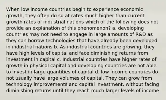 When low income countries begin to experience <a href='https://www.questionai.com/knowledge/koAwaBHejo-economic-growth' class='anchor-knowledge'>economic growth</a>, they often do so at rates much higher than current <a href='https://www.questionai.com/knowledge/kNnhZBQUgC-growth-rate' class='anchor-knowledge'>growth rate</a>s of industrial nations which of the following does not provide an explanation of this phenomenon? a. developing countries may not need to engage in large amounts of R&D as they can borrow technologies that have already been developed in industrial nations b. As industrial countries are growing, they have high levels of capital and face diminishing returns from investment in capital c. Industrial countries have higher rates of growth in physical capital and developing countries are not able to invest in large quantities of capital d. low income countries do not usually have large volumes of capital. They can grow from technology improvements and capital investment, without facing diminishing returns until they reach much larger levels of income