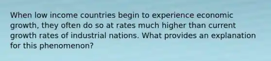 When low income countries begin to experience economic​ growth, they often do so at rates much higher than current growth rates of industrial nations. What provides an explanation for this phenomenon?