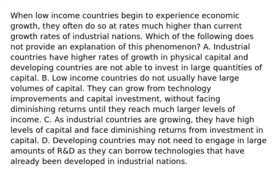 When low income countries begin to experience economic​ growth, they often do so at rates much higher than current growth rates of industrial nations. Which of the following does not provide an explanation of this​ phenomenon? A. Industrial countries have higher rates of growth in physical capital and developing countries are not able to invest in large quantities of capital. B. Low income countries do not usually have large volumes of capital. They can grow from technology improvements and capital​ investment, without facing diminishing returns until they reach much larger levels of income. C. As industrial countries are​ growing, they have high levels of capital and face diminishing returns from investment in capital. D. Developing countries may not need to engage in large amounts of​ R&D as they can borrow technologies that have already been developed in industrial nations.