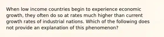 When low income countries begin to experience economic​ growth, they often do so at rates much higher than current growth rates of industrial nations. Which of the following does not provide an explanation of this​ phenomenon?