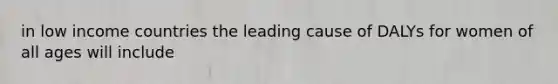 in low income countries the leading cause of DALYs for women of all ages will include