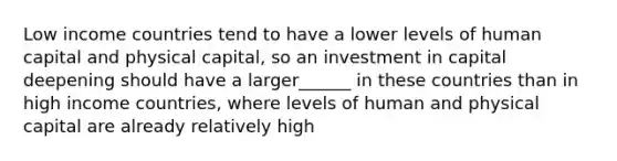 Low income countries tend to have a lower levels of human capital and physical capital, so an investment in capital deepening should have a larger______ in these countries than in high income countries, where levels of human and physical capital are already relatively high