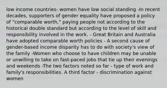 low income countries- women have low social standing -In recent decades, supporters of gender equality have proposed a policy of "comparable worth," paying people not according to the historical double standard but according to the level of skill and responsibility involved in the work. - Great Britain and Australia have adopted comparable worth policies - A second cause of gender-based income disparity has to do with society's view of the family -Women who choose to have children may be unable or unwilling to take on fast-paced jobs that tie up their evenings and weekends -The two factors noted so far - type of work and family's responsibilities. A third factor - discrimination against women