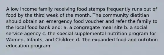 A low income family receiving food stamps frequently runs out of food by the third week of the month. The community dietitian should obtain an emergency food voucher and refer the family to the local food bank and: a. a congregate meal site b. a social service agency c. the special supplemental nutrition program for Women, Infants, and Children d. The expanded food and nutrition education program