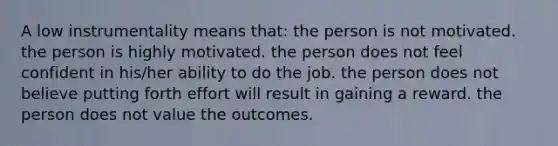 A low instrumentality means that: the person is not motivated. the person is highly motivated. the person does not feel confident in his/her ability to do the job. the person does not believe putting forth effort will result in gaining a reward. the person does not value the outcomes.