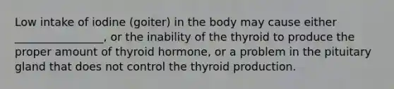 Low intake of iodine (goiter) in the body may cause either ________________, or the inability of the thyroid to produce the proper amount of thyroid hormone, or a problem in the pituitary gland that does not control the thyroid production.