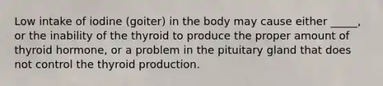 Low intake of iodine (goiter) in the body may cause either _____, or the inability of the thyroid to produce the proper amount of thyroid hormone, or a problem in the pituitary gland that does not control the thyroid production.