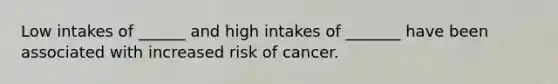 Low intakes of ______ and high intakes of _______ have been associated with increased risk of cancer.