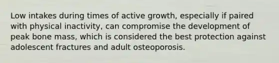 Low intakes during times of active growth, especially if paired with physical inactivity, can compromise the development of peak bone mass, which is considered the best protection against adolescent fractures and adult osteoporosis.