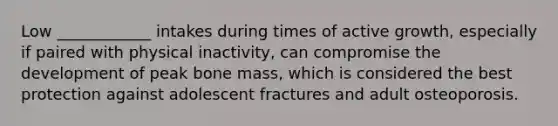 Low ____________ intakes during times of active growth, especially if paired with physical inactivity, can compromise the development of peak bone mass, which is considered the best protection against adolescent fractures and adult osteoporosis.