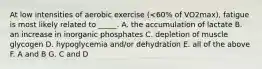 At low intensities of aerobic exercise (<60% of VO2max), fatigue is most likely related to _____. A. the accumulation of lactate B. an increase in inorganic phosphates C. depletion of muscle glycogen D. hypoglycemia and/or dehydration E. all of the above F. A and B G. C and D