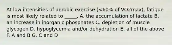 At low intensities of aerobic exercise (<60% of VO2max), fatigue is most likely related to _____. A. the accumulation of lactate B. an increase in inorganic phosphates C. depletion of muscle glycogen D. hypoglycemia and/or dehydration E. all of the above F. A and B G. C and D