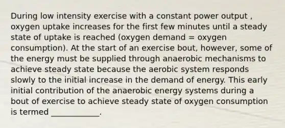 During low intensity exercise with a constant power output , oxygen uptake increases for the first few minutes until a steady state of uptake is reached (oxygen demand = oxygen consumption). At the start of an exercise bout, however, some of the energy must be supplied through anaerobic mechanisms to achieve steady state because the aerobic system responds slowly to the initial increase in the demand of energy. This early initial contribution of the anaerobic energy systems during a bout of exercise to achieve steady state of oxygen consumption is termed ____________.