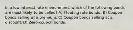 In a low interest rate environment, which of the following bonds are most likely to be called? A) Floating rate bonds. B) Coupon bonds selling at a premium. C) Coupon bonds selling at a discount. D) Zero-coupon bonds.