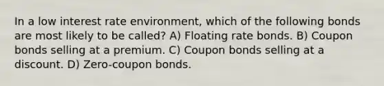 In a low interest rate environment, which of the following bonds are most likely to be called? A) Floating rate bonds. B) Coupon bonds selling at a premium. C) Coupon bonds selling at a discount. D) Zero-coupon bonds.