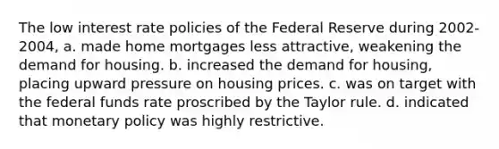 The low interest rate policies of the Federal Reserve during 2002-2004, a. made home mortgages less attractive, weakening the demand for housing. b. increased the demand for housing, placing upward pressure on housing prices. c. was on target with the federal funds rate proscribed by the Taylor rule. d. indicated that <a href='https://www.questionai.com/knowledge/kEE0G7Llsx-monetary-policy' class='anchor-knowledge'>monetary policy</a> was highly restrictive.