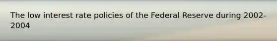 The low interest rate policies of the Federal Reserve during 2002-2004