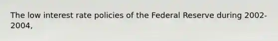 The low interest rate policies of the Federal Reserve during 2002-2004,