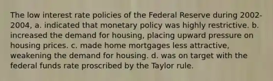 The low interest rate policies of the Federal Reserve during 2002-2004, a. indicated that monetary policy was highly restrictive. b. increased the demand for housing, placing upward pressure on housing prices. c. made home mortgages less attractive, weakening the demand for housing. d. was on target with the federal funds rate proscribed by the Taylor rule.