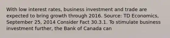 With low interest rates, business investment and trade are expected to bring growth through 2016. Source: TD Economics, September 25, 2014 Consider Fact 30.3.1. To stimulate business investment further, the Bank of Canada can