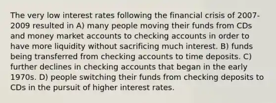 The very low interest rates following the financial crisis of 2007-2009 resulted in A) many people moving their funds from CDs and money market accounts to checking accounts in order to have more liquidity without sacrificing much interest. B) funds being transferred from checking accounts to time deposits. C) further declines in checking accounts that began in the early 1970s. D) people switching their funds from checking deposits to CDs in the pursuit of higher interest rates.