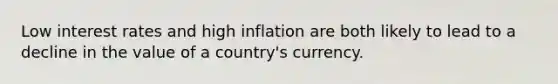 Low interest rates and high inflation are both likely to lead to a decline in the value of a country's currency.